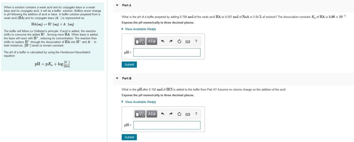 Part A
When a solution contains a weak acid and its conjugate base or a weak
base and its conjugate acid, it will be a buffer solution. Buffers resist change
in pH following the addition of acid or base. A buffer solution prepared from a
weak acid (HA) and its conjugate base (A) is represented as
What is the pH of a buffer prepared by adding 0.708 mol of the weak acid HA to 0.507 mol of NaA in 2.00 L of solution? The dissociation constant K of HA is 5.66 x 10-7.
Express the pH numerically to three decimal places.
HA(aq) = H+ (aq) + A-(aq)
• View Available Hint(s)
The buffer will follow Le Châtelier's principle. If acid is added, the reaction
shifts to consume the added H+, forming more HA. When base
the base will react with Ht, reducing its concentration. The reaction then
shifts to replace H+ through the dissociation of HA into H+ and A. In
both instances, H+] tends to remain constant.
added,
V AZO
The pH of a buffer is calculated by using the Henderson-Hasselbalch
pH =
equation:
pH = pK, + log-
[A]
HA]
Submit
Part B
What is the pH after 0.150 mol of HCl is added to the buffer from Part A? Assume no volume change on the addition of the acid.
Express the pH numerically to three decimal places.
• View Available Hint(s)
?
pH =
Submit
