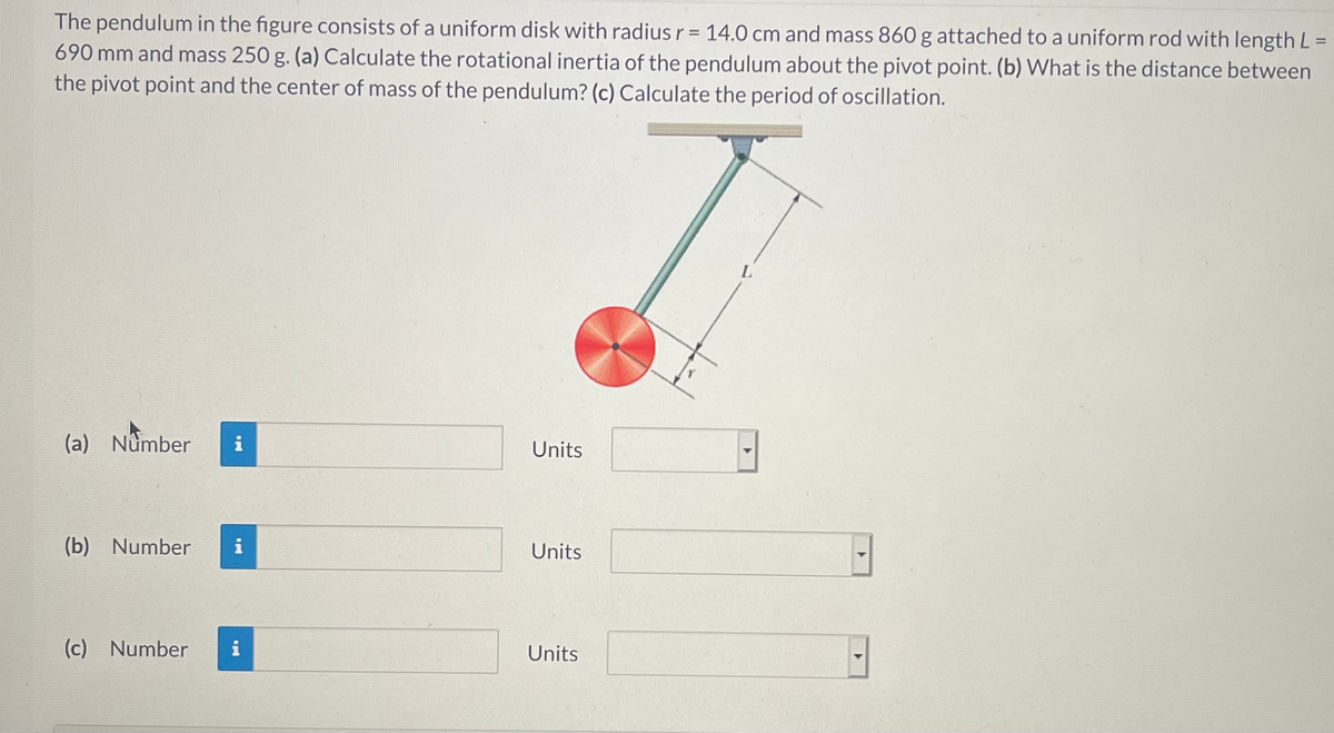 The pendulum in the figure consists of a uniform disk with radius r = 14.0 cm and mass 860 g attached to a uniform rod with length L =
690 mm and mass 250 g. (a) Calculate the rotational inertia of the pendulum about the pivot point. (b) What is the distance between
the pivot point and the center of mass of the pendulum? (c) Calculate the period of oscillation.
%3D
(a) Number
i
Units
(b) Number
i
Units
(c) Number
i
Units
