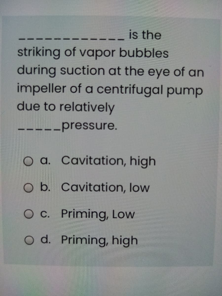 is the
striking of vapor bubbles
during suction at the eye of an
impeller of a centrifugal pump
due to relatively
--pressure.
O a. Cavitation, high
O b. Cavitation, low
O C. Priming, Low
O d. Priming, high
