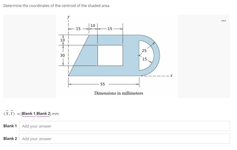 Determine the coordinates of the centroid of the shaded area.
(X,Y)
Blank 1
= (Blank 1, Blank 2) mm
Blank 2
Add your answer
Add your answer
10
30
y
1
15
10
55
15
25
15
Dimensions in millimeters
...