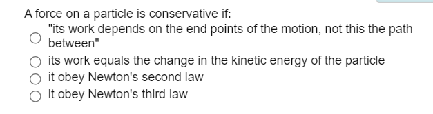 A force on a particle is conservative if:
"its work depends on the end points of the motion, not this the path
between"
its work equals the change in the kinetic energy of the particle
it obey Newton's second law
it obey Newton's third law
