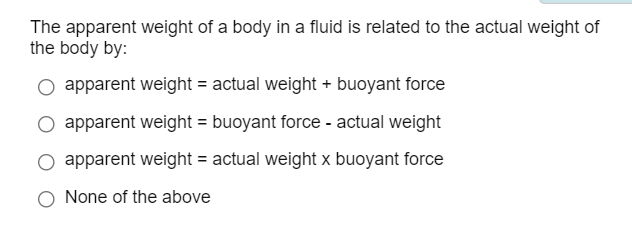 The apparent weight of a body in a fluid is related to the actual weight of
the body by:
apparent weight = actual weight + buoyant force
apparent weight = buoyant force - actual weight
O apparent weight = actual weight x buoyant force
O None of the above
