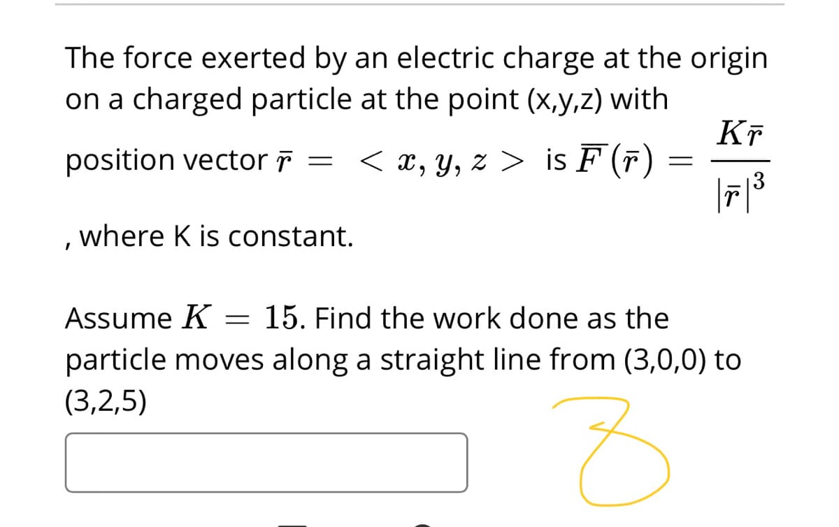 The force exerted by an electric charge at the origin
on a charged particle at the point (x,y,z) with
Kĩ
position vector r =
< x, y, z > is F (F)
3
where K is constant.
Assume K
15. Find the work done as the
particle moves along a straight line from (3,0,0) to
(3,2,5)
