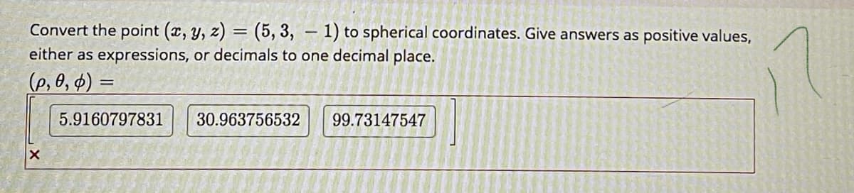 Convert the point (x, y, z) = (5, 3, – 1) to spherical coordinates. Give answers as positive values,
either as expressions, or decimals to one decimal place.
%3D
(p, 0, $) =
5.9160797831
30.963756532
99.73147547
