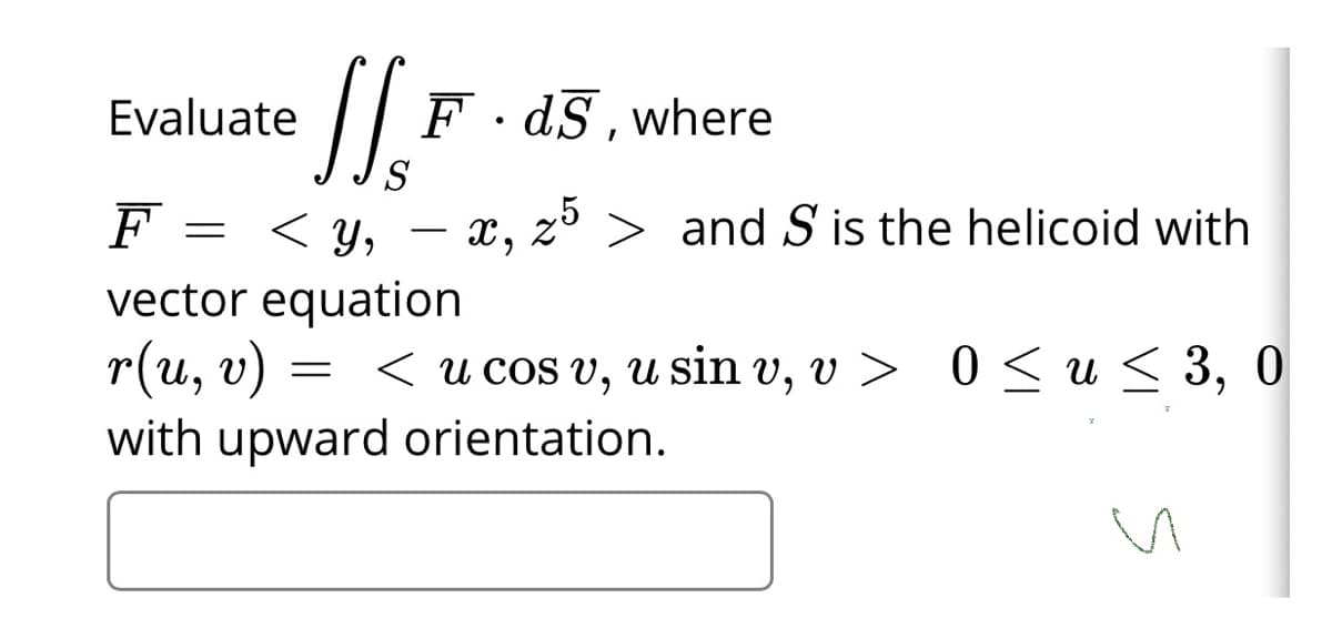 Evaluate
F · dS , where
S
F
= < Y,
< y, – x, z > and S is the helicoid with
vector equation
r(и, v)
with upward orientation.
< u cOS v, u sin v, v > 0 < u< 3,
