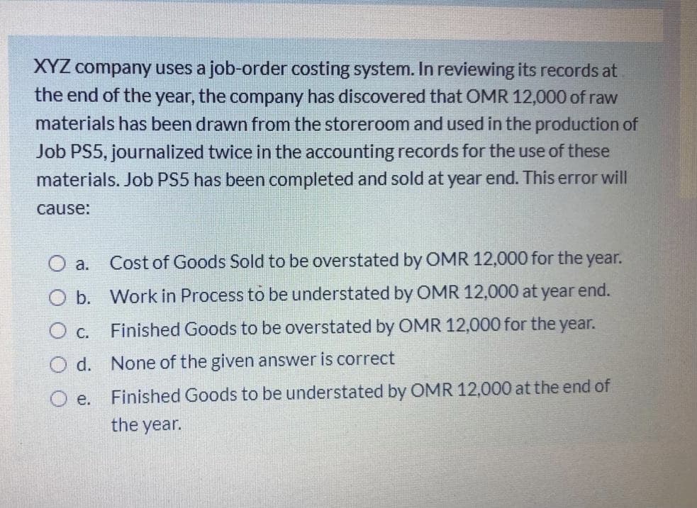 XYZ company uses a job-order costing system. In reviewing its records at
the end of the year, the company has discovered that OMR 12,000 of raw
materials has been drawn from the storeroom and used in the production of
Job PS5, journalized twice in the accounting records for the use of these
materials. Job PS5 has been completed and sold at year end. This error will
cause:
O a.
Cost of Goods Sold to be overstated by OMR 12,000 for the year.
b.
Work in Process to be understated by OMR 12,000 at year
end.
O c. Finished Goods to be overstated by OMR 12,000 for the year.
O d. None of the given answer is correct
Finished Goods to be understated by OMR 12,000 at the end of
O e.
the year.
