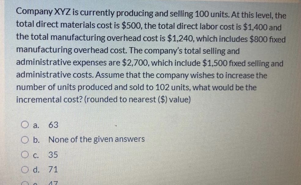Company XYZ is currently producing and selling 100 units. At this level, the
total direct materials cost is $500, the total direct labor cost is $1,400 and
the total manufacturing overhead cost is $1,240, which includes $800 fixed
manufacturing overhead cost. The company's total selling and
administrative expenses are $2,700, which include $1,500 fixed selling and
administrative costs. Assume that the company wishes to increase the
number of units produced and sold to 102 units, what would be the
incremental cost? (rounded to nearest ($) value)
a. 63
Ob.
None of the given answers
O c. 35
O d. 71
17
