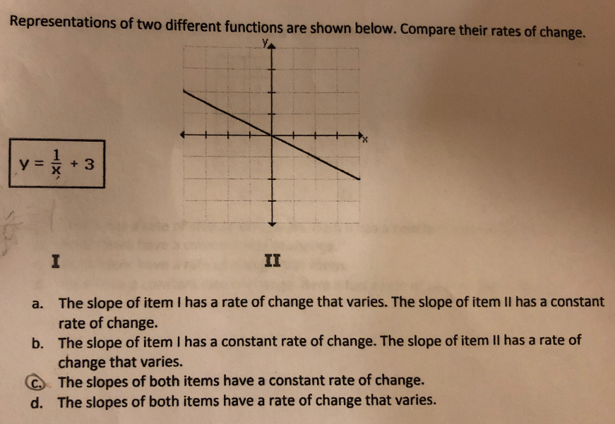 Representations of two different functions are shown below. Compare their rates of change.
y =* + 3
II
a. The slope of item I has a rate of change that varies. The slope of item II has a constant
rate of change.
b. The slope of item I has a constant rate of change. The slope of item II has a rate of
change that varies.
C The slopes of both items have a constant rate of change.
d. The slopes of both items have a rate of change that varies.
