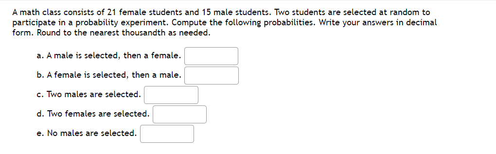 A math class consists of 21 female students and 15 male students. Two students are selected at random to
participate in a probability experiment. Compute the following probabilities. Write your answers in decimal
form. Round to the nearest thousandth as needed.
a. A male is selected, then a female.
b. A female is selected, then a male.
c. Two males are selected.
d. Two females are selected.
e. No males are selected.
