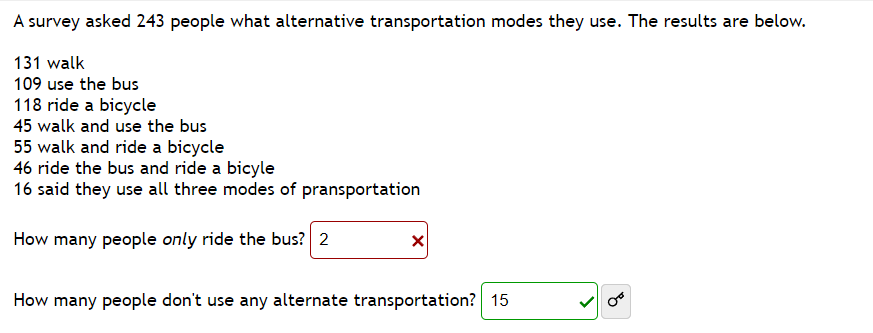 A survey asked 243 people what alternative transportation modes they use. The results are below.
131 walk
109 use the bus
118 ride a bicycle
45 walk and use the bus
55 walk and ride a bicycle
46 ride the bus and ride a bicyle
16 said they use all three modes of pransportation
How many people only ride the bus? 2
How many people don't use any alternate transportation? 15
