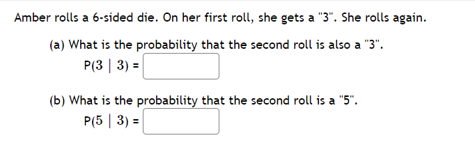 Amber rolls a 6-sided die. On her first roll, she gets a "3". She rolls again.
(a) What is the probability that the second roll is also a "3".
P(3 | 3) =
(b) What is the probability that the second roll is a "5".
P(5 | 3) =
