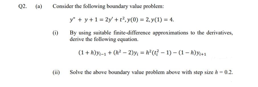 Q2.
(a)
Consider the following boundary value problem:
y" + y+1 = 2y' + t2, y(0) = 2, y(1) = 4.
(i)
By using suitable finite-difference approximations to the derivatives,
derive the following equation.
(1+ h)yi-1 + (h² – 2)yi = h²(t? – 1) – (1– h)yi+1
(ii)
Solve the above boundary value problem above with step size h = 0.2.
%3D
