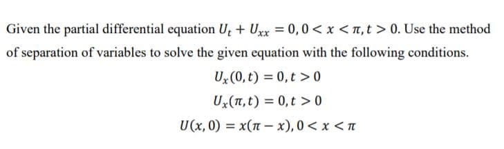 Given the partial differential equation Ut + Ux = 0,0 < x < ,t > 0. Use the method
of separation of variables to solve the given equation with the following conditions.
Ux(0, t) = 0,t > 0
Ux(1, t) = 0,t > 0
U(x, 0) = x(n – x), 0 < x < n
