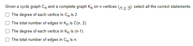 Given a cycle graph Cn and a complete graph Kn on n vertices (n>3), select all the correct statements.
The degree of each vertice in Cn is 2
The total number of edges in Kn is C(n, 2).
The degree of each vertice in Kn is (n-1).
The total number of edges in Cn is n.
