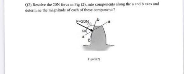 Q2) Resolve the 20N force in Fig (2), into components along the a and b axes and
determine the magnitude of each of these components?
F=20N
60
Figure(2)