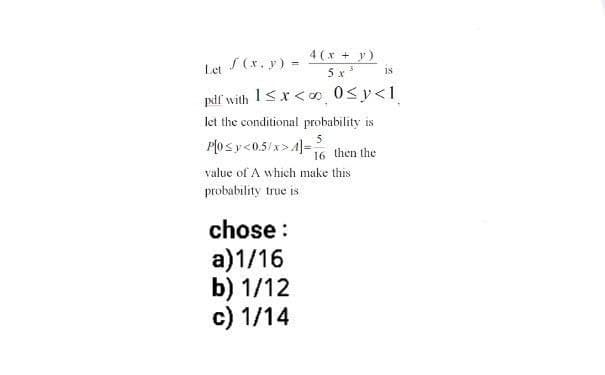 4(x + y)
5x³
Let S (x, y) =
pdf' with 1<x< 0≤y<1
let the conditional probability is
5
P[0≤y<0.5/x>4]= 16 then the
value of A which make this
probability true is
chose :
a)1/16
b) 1/12
c) 1/14
18