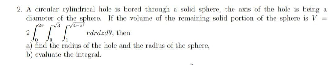 2. A circular cylindrical hole is bored through a solid sphere, the axis of the hole is being a
diameter of the sphere. If the volume of the remaining solid portion of the sphere is V =
2π
2 1th LV LAVE
rdrdzde, then
a) find the radius of the hole and the radius of the sphere,
b) evaluate the integral.