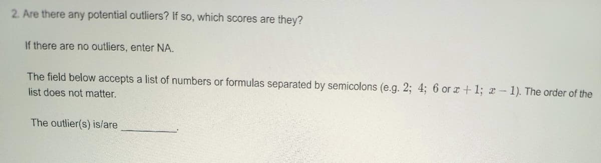 2. Are there any potential outliers? If so, which scores are they?
If there are no outliers, enter NA.
The field below accepts a list of numbers or formulas separated by semicolons (e.g. 2; 4; 6 or x+1; x-1). The order of the
list does not matter.
The outlier(s) is/are
