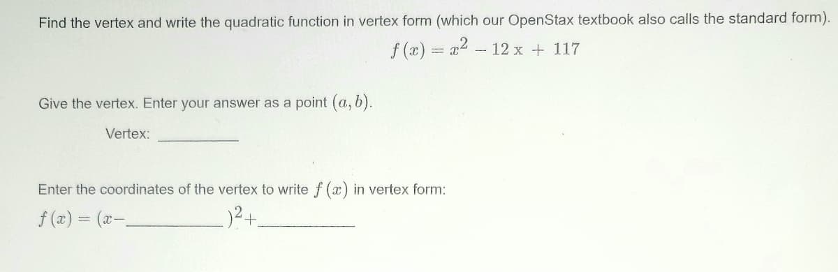 Find the vertex and write the quadratic function in vertex form (which our OpenStax textbook also calls the standard form).
f (x) = a2 - 12 x + 117
Give the vertex. Enter your answer as a point (a, b).
Vertex:
Enter the coordinates of the vertex to write f (x) in vertex form:
f (a) = (x-
124
