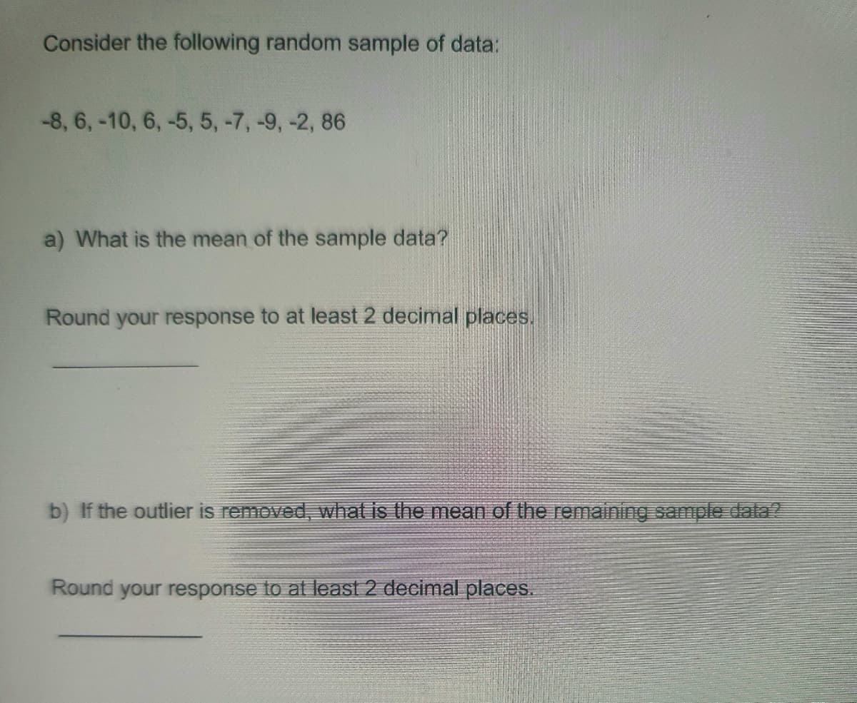 Consider the following random sample of data:
-8, 6, -10, 6, -5, 5, -7, -9, -2, 86
a) What is the mean of the sample data?
Round your response to at least 2 decimal places.
b) If the outlier is removed, what is the mean of the remaining sample data?
Round your response to at least 2 decimal places.
