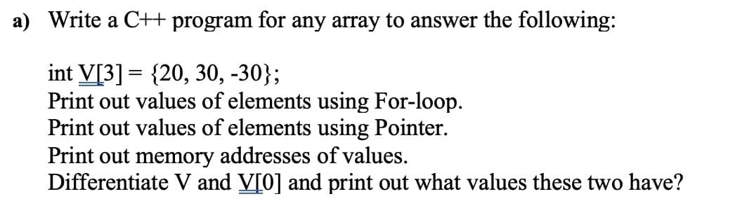 a) Write a C++ program for any array to answer the following:
int V[3] = {20, 30, -30};
Print out values of elements using For-loop.
Print out values of elements using Pointer.
Print out memory addresses of values.
Differentiate V and V[0] and print out what values these two have?