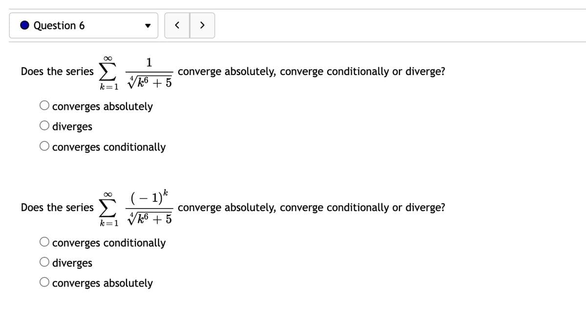 Question 6
Does the series
∞
Does the series
k = 1
converges absolutely
diverges
converges conditionally
∞
1
//k6 + 5
k=1
k
(-1) *
✔k6 +5
converges conditionally
diverges
converges absolutely
converge absolutely, converge conditionally or diverge?
converge absolutely, converge conditionally or diverge?