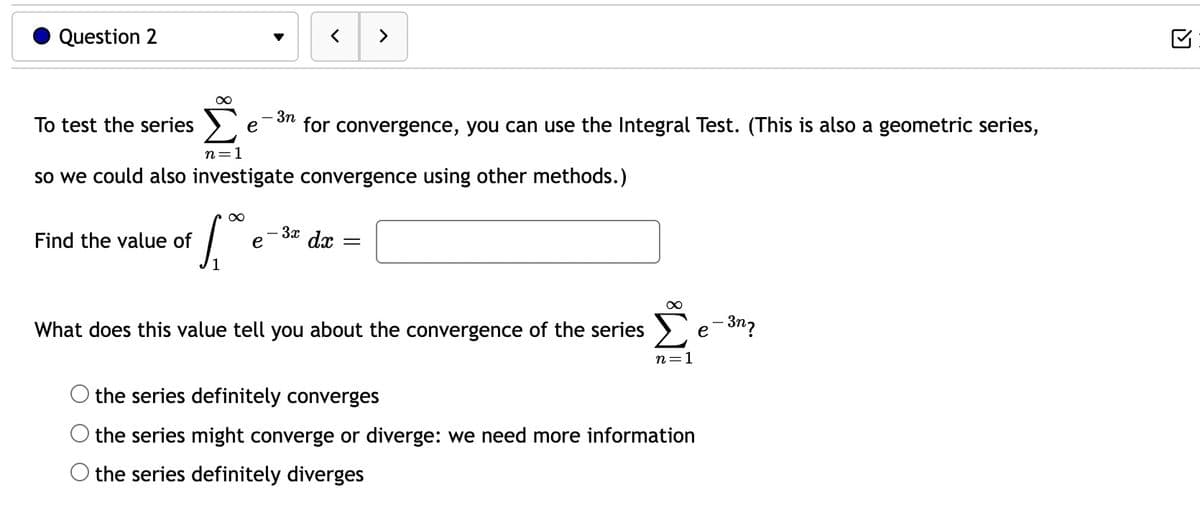 Question 2
To test the series
∞
Find the value of
"S
n=1
so we could also investigate convergence using other methods.)
∞
>
- 3n
for convergence, you can use the Integral Test. (This is also a geometric series,
e dx =
- 3x
What does this value tell you about the convergence of the series
∞
n=1
the series definitely converges
the series might converge or diverge: we need more information
the series definitely diverges
e-3n7