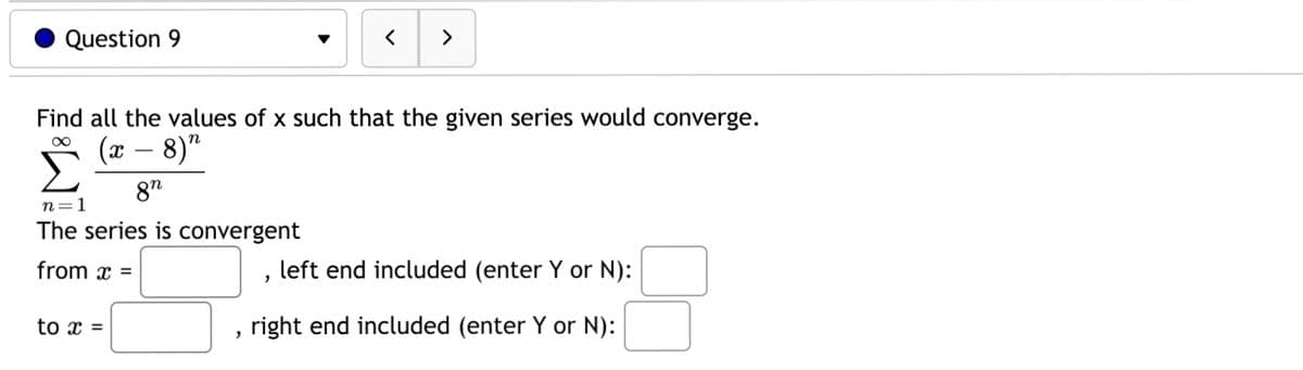 Question 9
n=1
The series is convergent
from x =
Find all the values of x such that the given series would converge.
(x − 8)"
8n
to x =
2
<
"
>
left end included (enter Y or N):
right end included (enter Y or N):