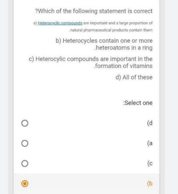 ?Which of the following statement is correct
a) Heterocyclic compounds are important and a large proportion of
natural pharmaceutical products contain them
b) Heterocycles contain one or more
heteroatoms in a ring
c) Heterocylic compounds are important in the
formation of vitamins
d) All of these
:Select one
(d
(a
(c
(b
