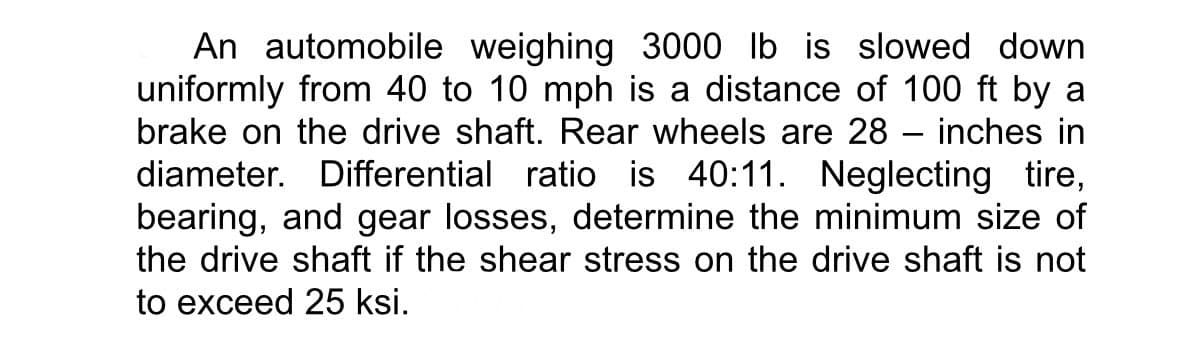 An automobile weighing 3000 lb is slowed down
uniformly from 40 to 10 mph is a distance of 100 ft by a
brake on the drive shaft. Rear wheels are 28 – inches in
diameter. Differential ratio is 40:11. Neglecting tire,
bearing, and gear losses, determine the minimum size of
the drive shaft if the shear stress on the drive shaft is not
to exceed 25 ksi.
