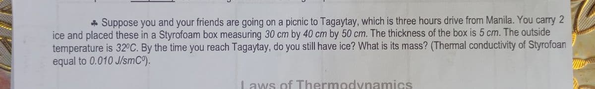 * Suppose you and your friends are going on a picnic to Tagaytay, which is three hours drive from Manila. You carry 2
ice and placed these in a Styrofoam box measuring 30 cm by 40 cm by 50 cm. The thickness of the box is 5 cm. The outside
temperature is 32°C. By the time you reach Tagaytay, do you still have ice? What is its mass? (Thermal conductivity of Styrofoan
equal to 0.010 J/smCo).
Laws of Thermodynamics
