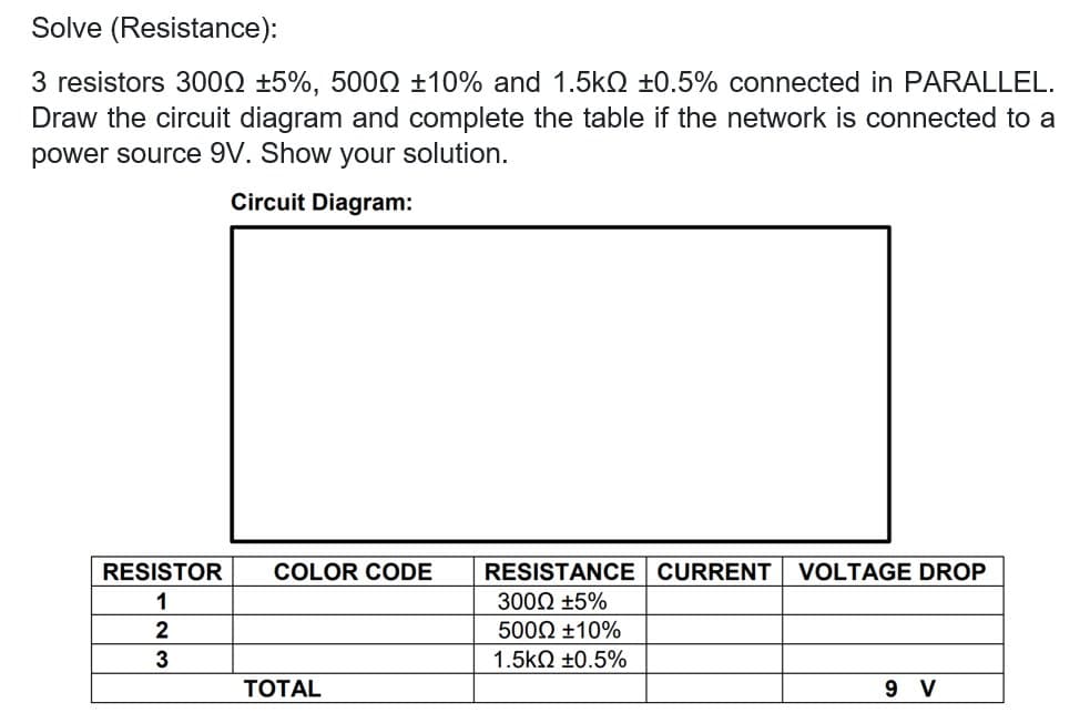 Solve (Resistance):
3 resistors 3002 ±5%, 500Q ±10% and 1.5kQ ±0.5% connected in PARALLEL.
Draw the circuit diagram and complete the table if the network is connected to a
power source 9V. Show your solution.
Circuit Diagram:
RESISTOR
COLOR CODE
RESISTANCE CURRENT
VOLTAGE DROP
1
3000 +5%
2
5000 ±10%
3
1.5kΩ +0.5%
ТОTAL
9 V
