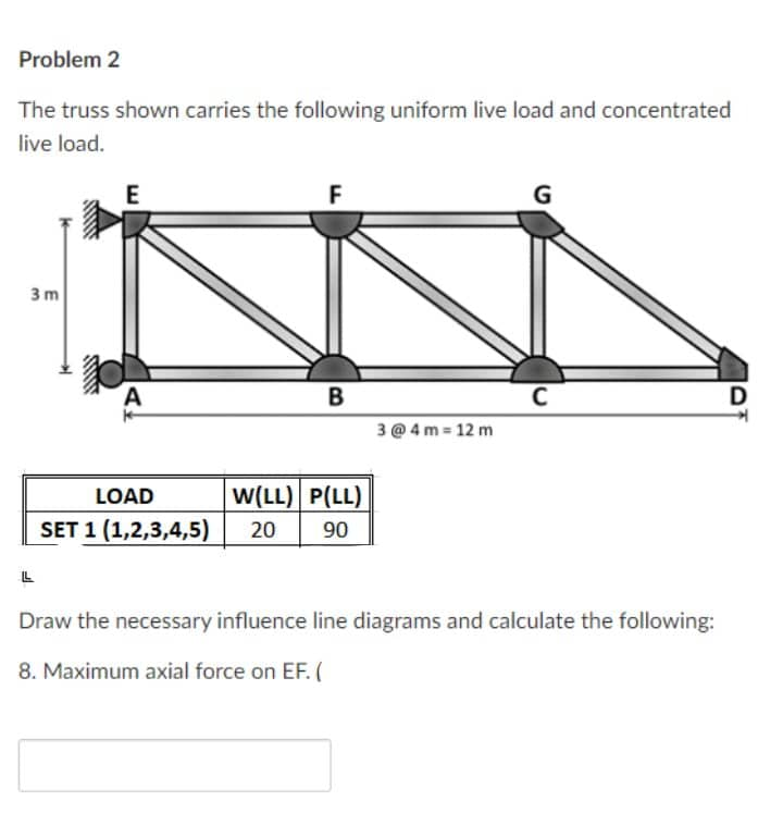 Problem 2
The truss shown carries the following uniform live load and concentrated
live load.
E
G
3 m
A
B
C
D
3 @ 4 m 12 m
LOAD
W(LL) P(LL)
SET 1 (1,2,3,4,5)
20
90
Draw the necessary influence line diagrams and calculate the following:
8. Maximum axial force on EF. (
