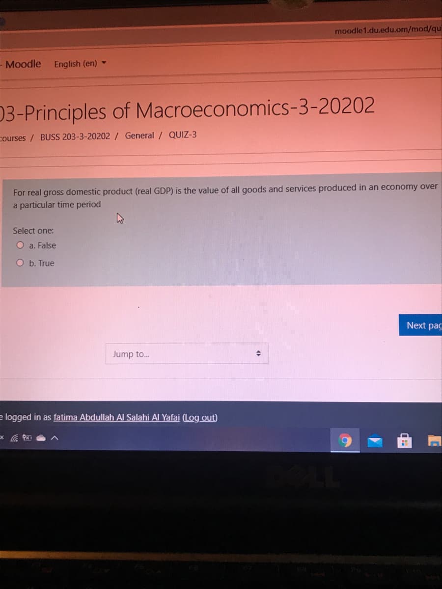 moodle 1.du.edu.om/mod/qui
- Moodle
English (en) -
03-Principles of Macroeconomics-3-20202
courses / BUSS 203-3-20202/ General / QUIZ-3
For real gross domestic product (real GDP) is the value of all goods and services produced in an economy over
a particular time period
Select one:
O a. False
O b. True
Next pac
Jump to.
e logged in as fatima Abdullah Al Salahi Al Yafai (Log out)
