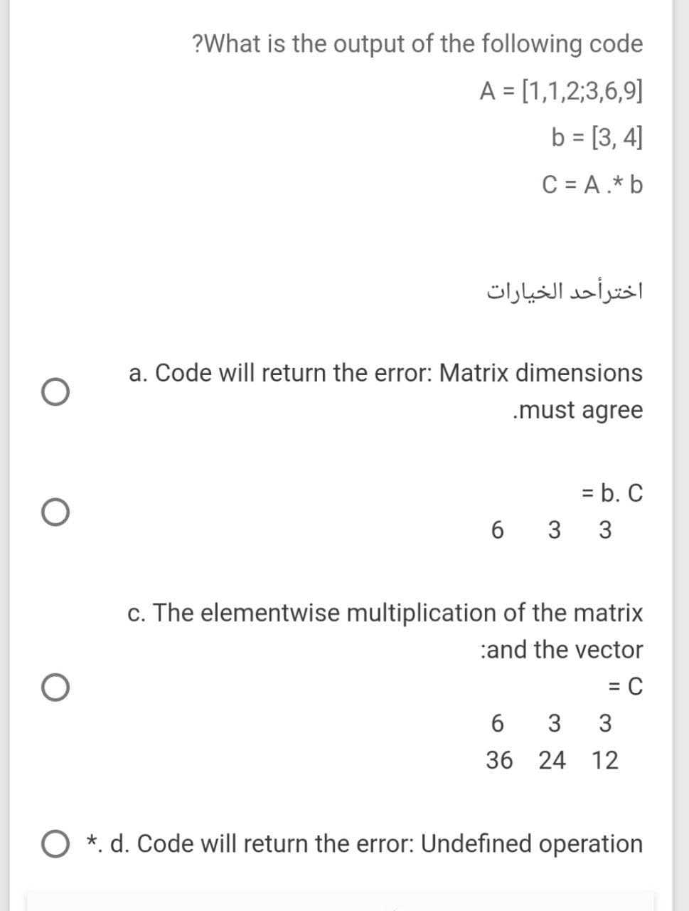 ?What is the output of the following code
A = [1,1,2;3,6,9]
b = [3, 4]
C = A.* b
اخترأحد الخيارات
a. Code will return the error: Matrix dimensions
.must agree
= b. C
6 3 3
c. The elementwise multiplication of the matrix
:and the vector
%3D
3
36 24 12
*. d. Code will return the error: Undefined operation
