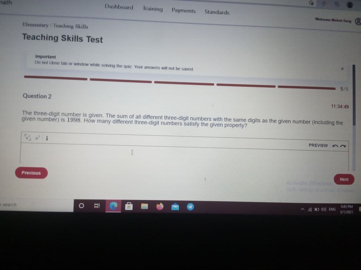 nath
Dashboard
Training
Payments
Standards
Wolcome Mahak Garg
Elementary/Teaching Skills
Teaching Skills Test
Important
Do not close tab or window while solving the quiz. Your answers will not be saved.
5/5
Question 2
11:34:49
The three-digit number is given. The sum of all different three-digit numbers with the same digits as the given number (including the
given number) is 1998. How many different three-digit numbers satisfy the given property?
i
PREVIEW na
I
Next
Previous
Activate Windows
Go to Settings to activate Windows
5:45 PM
へ GD ) ENG
5/1/2021
o search
