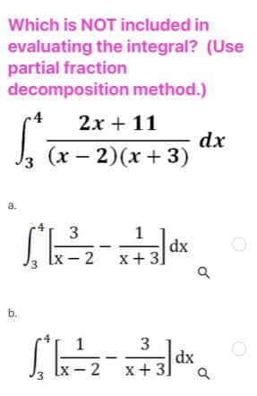 Which is NOT included in
evaluating the integral? (Use
partial fraction
decomposition method.)
2x + 11
dx
(x – 2)(x+ 3)
a.
1
dx
x+ 3
Ix - 2
3
b.
3
dx
Lx — 2 х+3]

