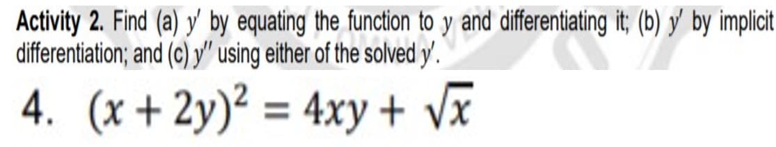 Activity 2. Find (a) y' by equating the function to y and differentiating it; (b) y' by implicit
differentiation; and (c) y" using either of the solved y'.
4. (x + 2y)² = 4xy + Vx
