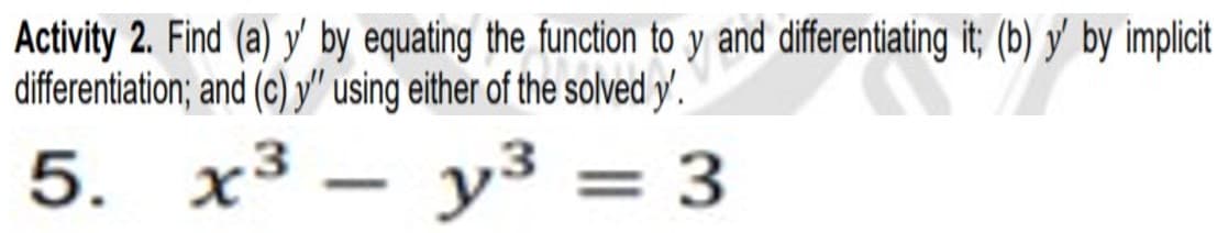 Activity 2. Find (a) y' by equating the function to y and differentiating it; (b) y' by implicit
differentiation; and (c) y" using either of the solved y'.
5. x³
y³ = 3
-
