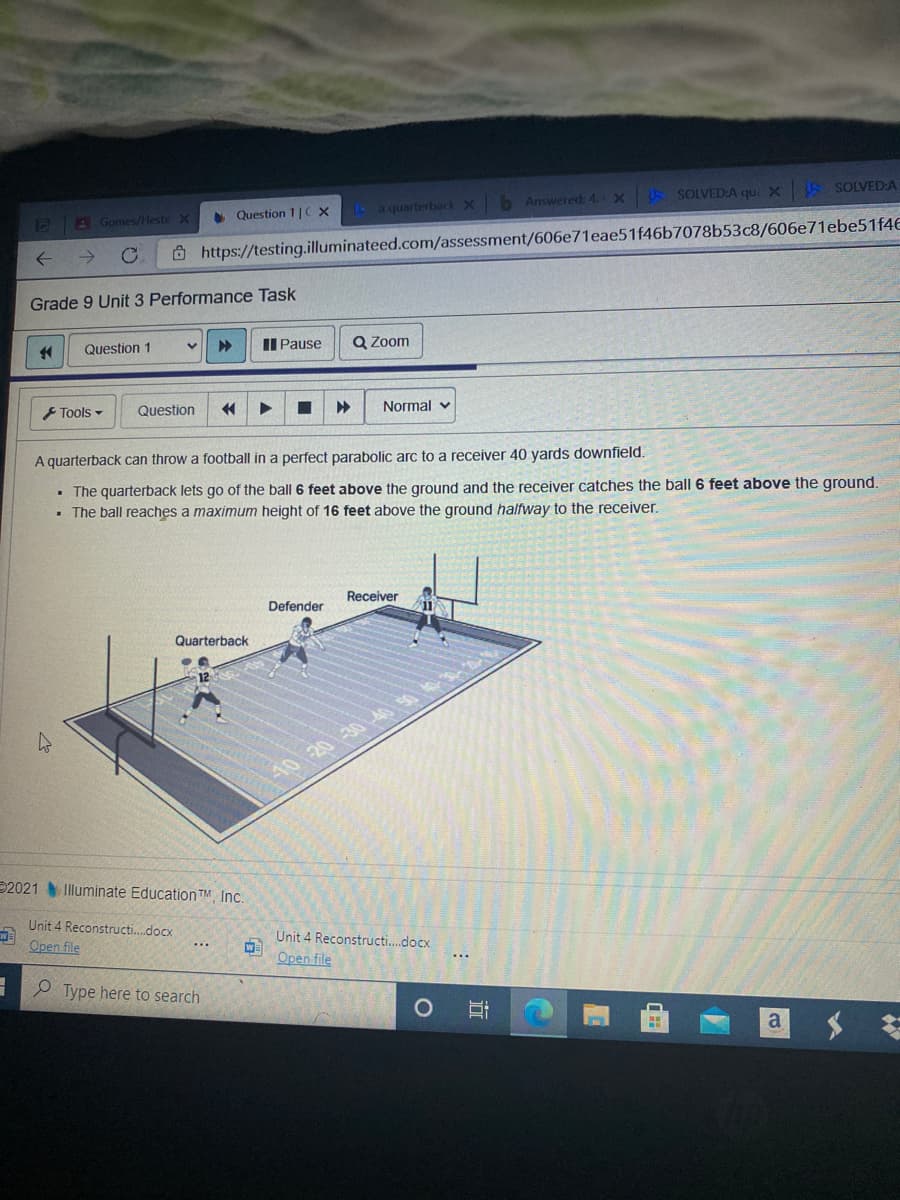 • Question 1|C X
A a quarterback X b Answered: 4. X SOLVED:A qui X SOLVED:A
CB Gomes/Heste X
Ô https://testing.illuminateed.com/assessment/606e71eae51f46b7078b53c8/606e71ebe51f46
Grade 9 Unit 3 Performance Task
II Pause
Q Zoom
Question 1
F Tools -
Question
Normal v
A quarterback can throw a football in a perfect parabolic arc to a receiver 40 yards downfield.
• The quarterback lets go of the ball 6 feet above the ground and the receiver catches the ball 6 feet above the ground.
• The ball reaches a maximum height of 16 feet above the ground halfway to the receiver.
Receiver
Defender
Quarterback
2021 Illuminate EducationTM Inc.
Unit 4 Reconstructi.docx
Unit 4 Reconstructi.docx
Open file
Open file
P Type here to search
a
近
