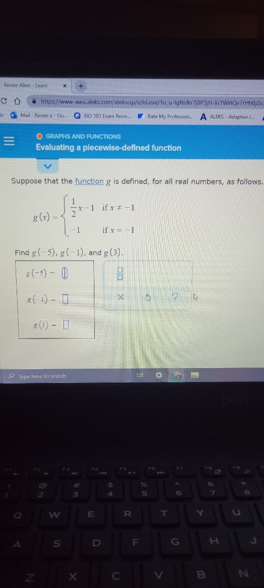 - Renee Allen - Learn
A https://www-awu.aleks.com/alekscgi/x/Isl.exe/1o_u-IgNslkr7j8P3jH-lis1WHQv7rHh0j2ic
ub
O Mail Renee a - Ou... Q BIO 181 Exam Revie..
Rate My Professors.
A ALEKS - Adaptive L.
O GRAPHS AND FUNCTIONS
Evaluating a piecewise-defined function
Suppose that the function g is defined, for all real numbers, as follows.
1
x-1 ifx -1
g(x) = -
- 1
if x = -1
Find g(-5), g(-1), and g (3).
8(-5) - O
8(4) - I
P Type here to search
F6
411
%23
%24
&.
Y
F
G
H.
B
