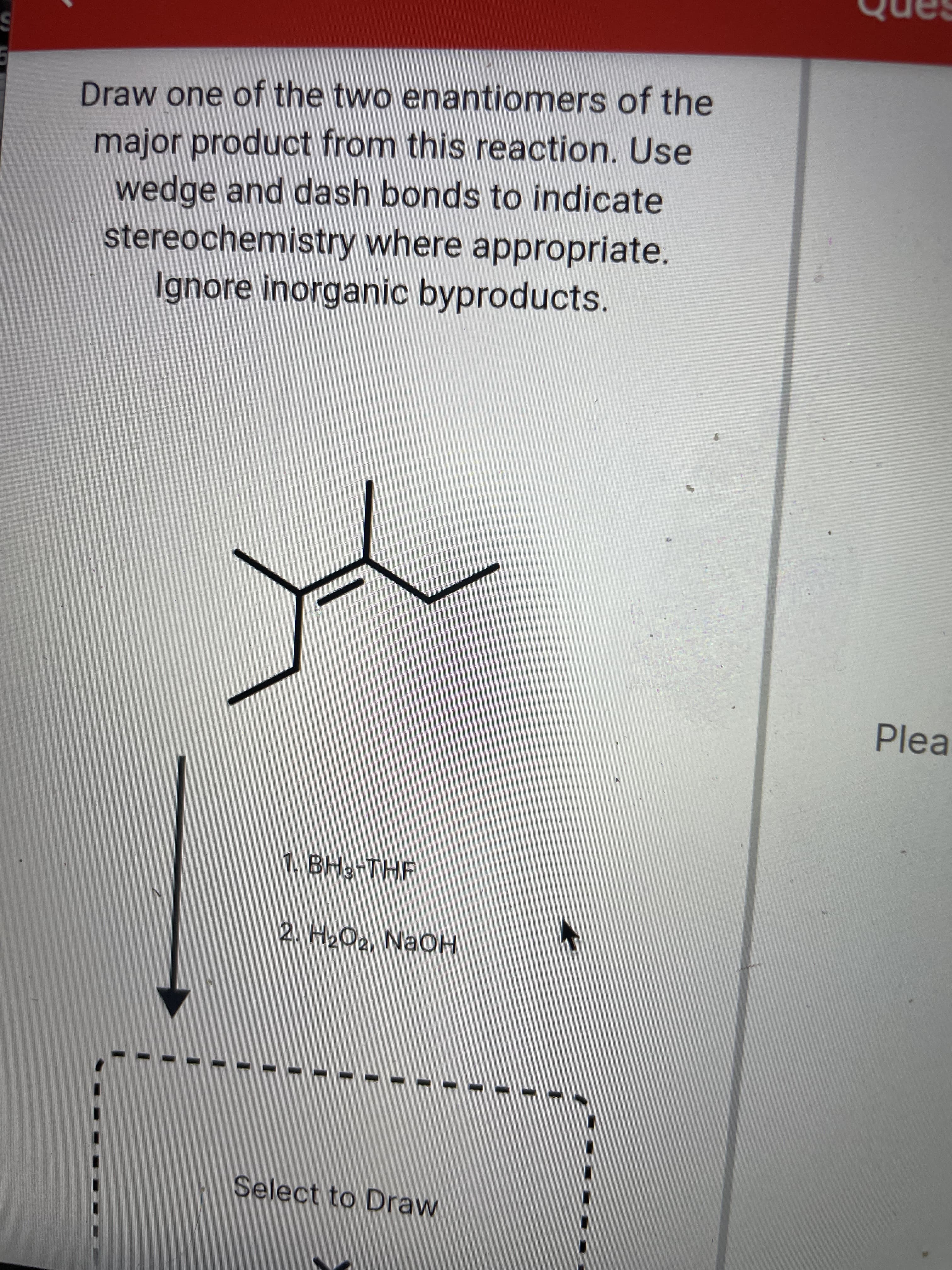 Draw one of the two enantiomers of the
major product from this reaction. Use
wedge and dash bonds to indicate
stereochemistry where appropriate.
Ignore inorganic byproducts.
Plea
1. BH3-THF
2. H2O2, NaOH
Select to Draw
