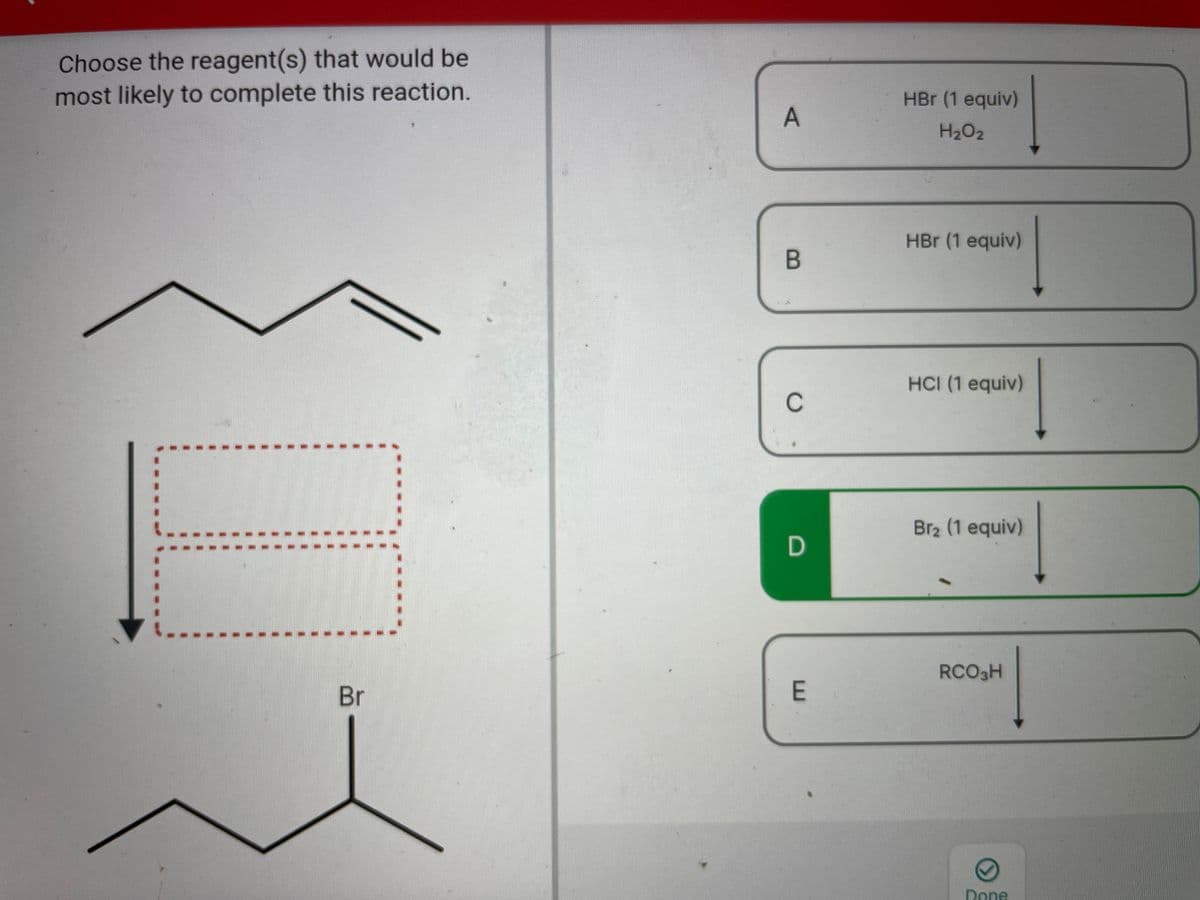 Choose the reagent(s) that would be
most likely to complete this reaction.
HBr (1 equiv)
H2O2
HBr (1 equiv)
HCI (1 equiv)
C
Br2 (1 equiv)
RCO3H
Br
E
Dene
A,
