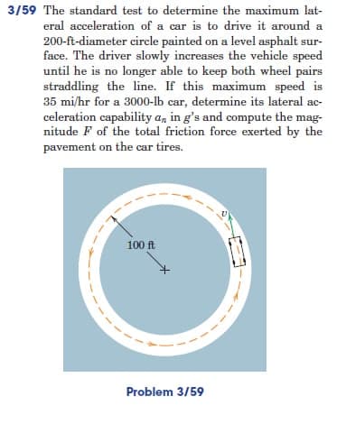 3/59 The standard test to determine the maximum lat-
eral acceleration of a car is to drive it around a
200-ft-diameter circle painted on a level asphalt sur-
face. The driver slowly increases the vehicle speed
until he is no longer able to keep both wheel pairs
straddling the line. If this maximum speed is
35 mi/hr for a 3000-lb car, determine its lateral ac-
celeration capability a, in g's and compute the mag-
nitude F of the total friction force exerted by the
pavement on the car tires.
100 ft
Problem 3/59