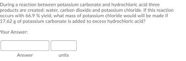During a reaction between potassium carbonate and hydrochloric acid three
products are created: water, carbon dioxide and potassium chloride. If this reaction
occurs with 66.9 % yield, what mass of potassium chloride would will be made if
17.62 g of potassium carbonate is added to excess hydrochloric acid?
Your Answer:
Answer
units
