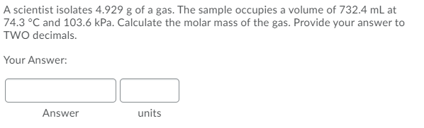 A scientist isolates 4.929 g of a gas. The sample occupies a volume of 732.4 mL at
74.3 °C and 103.6 kPa. Calculate the molar mass of the gas. Provide your answer to
TWo decimals.
Your Answer:
Answer
units
