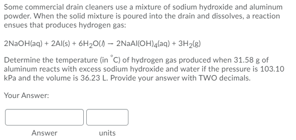Some commercial drain cleaners use a mixture of sodium hydroxide and aluminum
powder. When the solid mixture is poured into the drain and dissolves, a reaction
ensues that produces hydrogen gas:
2N2OH(aq) + 2Al(s) + 6H2O() – 2NAAI(OH)4(aq) + 3H2(g)
Determine the temperature (in °C) of hydrogen gas produced when 31.58 g of
aluminum reacts with excess sodium hydroxide and water if the pressure is 103.10
kPa and the volume is 36.23 L. Provide your answer with TWO decimals.
Your Answer:
Answer
units
