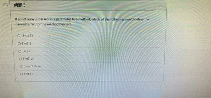 D问题5
If an int array is passed as a parameter to a method, which of the following would define the
parameter list for the method header?
O (int al 1)
O intl 1)
O lal1)
O lint la)
O none of these
O ( int a)
