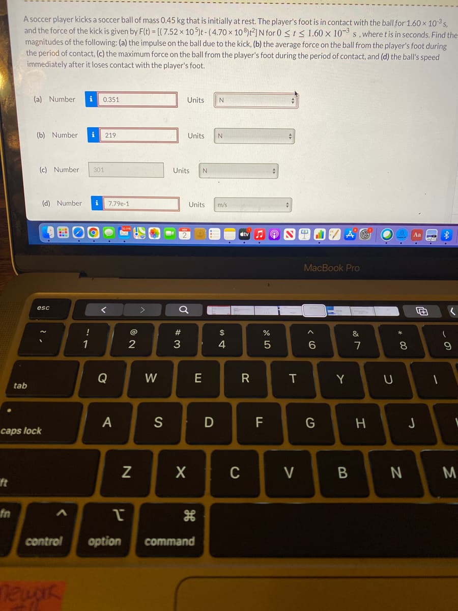 A soccer player kicks a soccer ball of mass 0.45 kg that is initially at rest. The player's foot is in contact with the ball for 1.60 × 10-3 s,
and the force of the kick is given by F(t) = [( 7.52 × 10 5)t - ( 4.70 × 10 8)t²]N for 0 < t < 1.60 × 10¬³ s ,where tis in seconds. Find the
magnitudes of the following: (a) the impulse on the ball due to the kick, (b) the average force on the ball from the player's foot during
the period of contact, (c) the maximum force on the ball from the player's foot during the period of contact, and (d) the ball's speed
immediately after it loses contact with the player's foot.
(a) Number
i
0.351
Units
(b) Number
i
219
Units
(c) Number
301
Units
(d) Number
i
7.79e-1
Units
m/s
stv
Aa
MacBook Pro
esc
>
@
23
$
%
&
1
4
6.
7
8
Q
W
E
IT
Y
tab
A
S
F
caps lock
V
M
ft
fn
control
option
command
D
