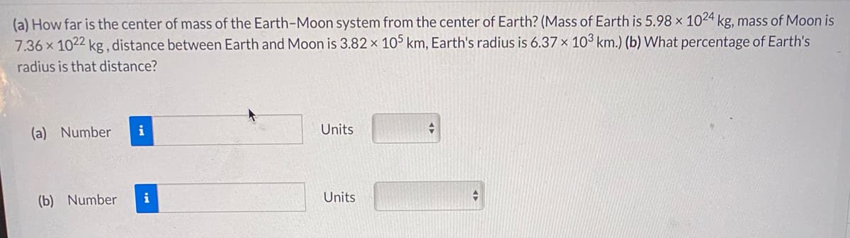 (a) How far is the center of mass of the Earth-Moon system from the center of Earth? (Mass of Earth is 5.98 x 1024 kg, mass of Moon is
7.36 x 1022 kg, distance between Earth and Moon is 3.82 x 10³ km, Earth's radius is 6.37 × 10³ km.) (b) What percentage of Earth's
radius is that distance?
(a) Number
i
Units
(b) Number
i
Units
